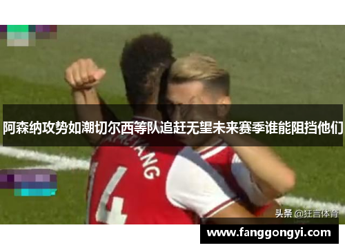 阿森纳攻势如潮切尔西等队追赶无望未来赛季谁能阻挡他们